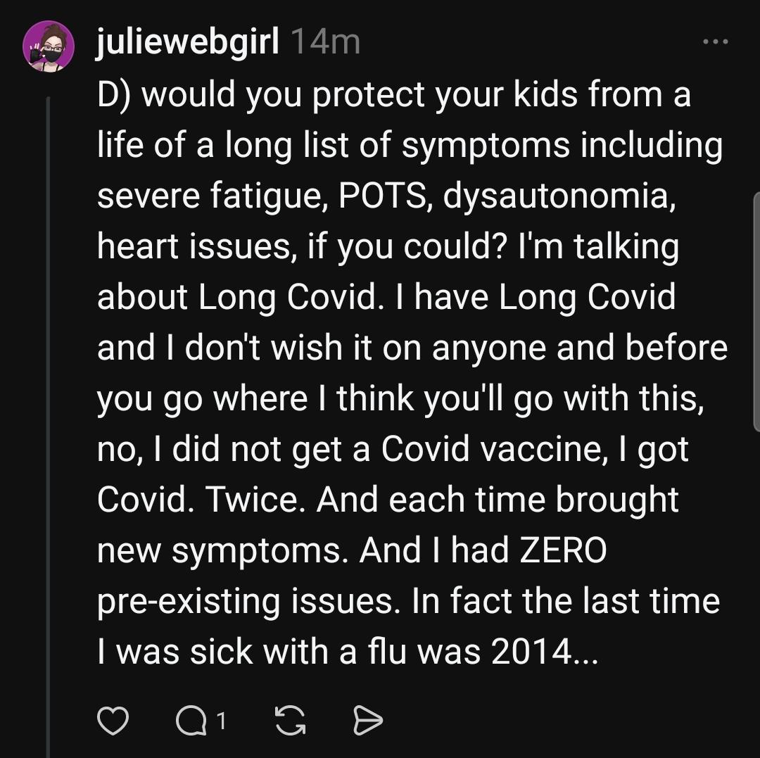 juliewebgirl 14m
D) would you protect your kids from a life of a long list of symptoms including severe fatigue, POTS, dysautonomia, heart issues, if you could? l'm talking about Long Covid. I have Long Covid and I don't wish it on anyone and before you go where I think you'll go with this, no, I did not get a Covid vaccine, I got Covid. Twice. And each time brought new symptoms. And I had ZERO pre-existing issues. In fact the last time I was sick with a flu was 2014..