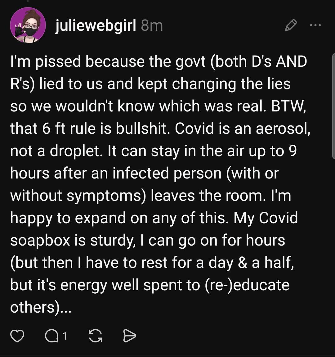 juliewebgirl 8m
I'm pissed because the govt (both D's AND R's) lied to us and kept changing the lies
so we wouldn't know which was real. BTW that 6 ft rule is bullshit. Covid is an aerosol,
not a droplet. It can stay in the air up to 9 hours after an infected person (with or
without symptoms) leaves the room. l'm happy to expand on any of this. My Covid soapbox is sturdy, I can go on for hours
(but then I have to rest for a day & a half, but it's energy well spent to (re-)educate others)...