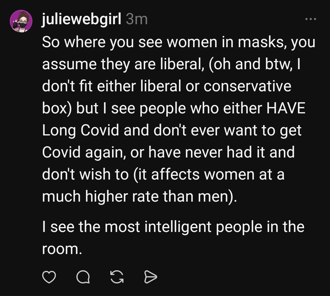 juliewebgirl 3m
So where you see women in masks, you assume they are liberal, (oh and btw, I don't fit either liberal or conservative
box) but I see people who either HAVE Long Covid and don't ever want to get Covid again, or have never had it and
don't wish to (it affects women at a much higher rate than men). I see the most intelligent people in the room.