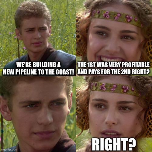 Anakin meme:
panel 1 top left: We're building a new pipeline to the coast!
panel 2 top right: The 1st was very profitable and pays for the 2nd right?
panel 3 bottom left: anakin no text
panel 4 bottom right: Padme "RIGHT?"