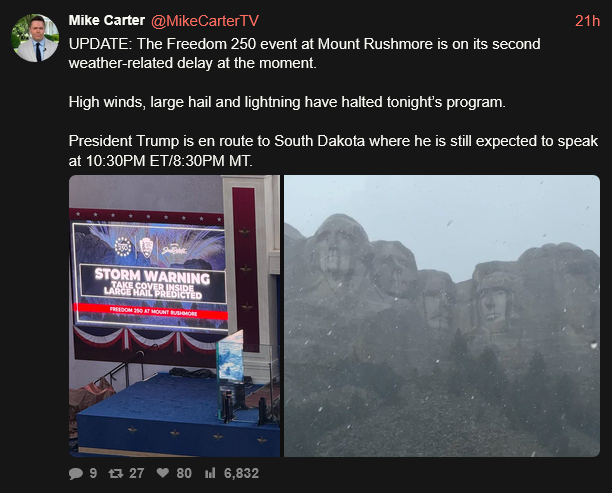 Mike Carter on xcancel says yesterday: "UPDATE: The Freedom 250 event at Mount Rushmore is on its second weather related delay at the moment. High winds, large hail and lightning have halted tonight's program. President Trump is en route to South Dakota where he is still expected to speak at 10:30 ET"

Pic on the left shows a screen at the event that says "STORM WARNING: TAKE COVER INSIDE. LARGE HAIL PREDICTED." On the right is a picture of golfball sized hail falling on Mt Rushmore.