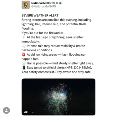 Repost from Washingtonian Probs on Ig
National Mall NPS says "SEVERE WEATHER ALERT: Strong storms are possible this evening, including lightning, hail, intense rain, and potential flash flooding. If you're out for the fireworks: at the first sign of lightning, seek shelter immediately. Intense rain may reduce visibility and create hazardous conditions. Avoid low lying areas - flash flooding can happen fast. Hail is possible-- find sturdy shelter right away. Stay tuned to official alerts. Your safety comes first."