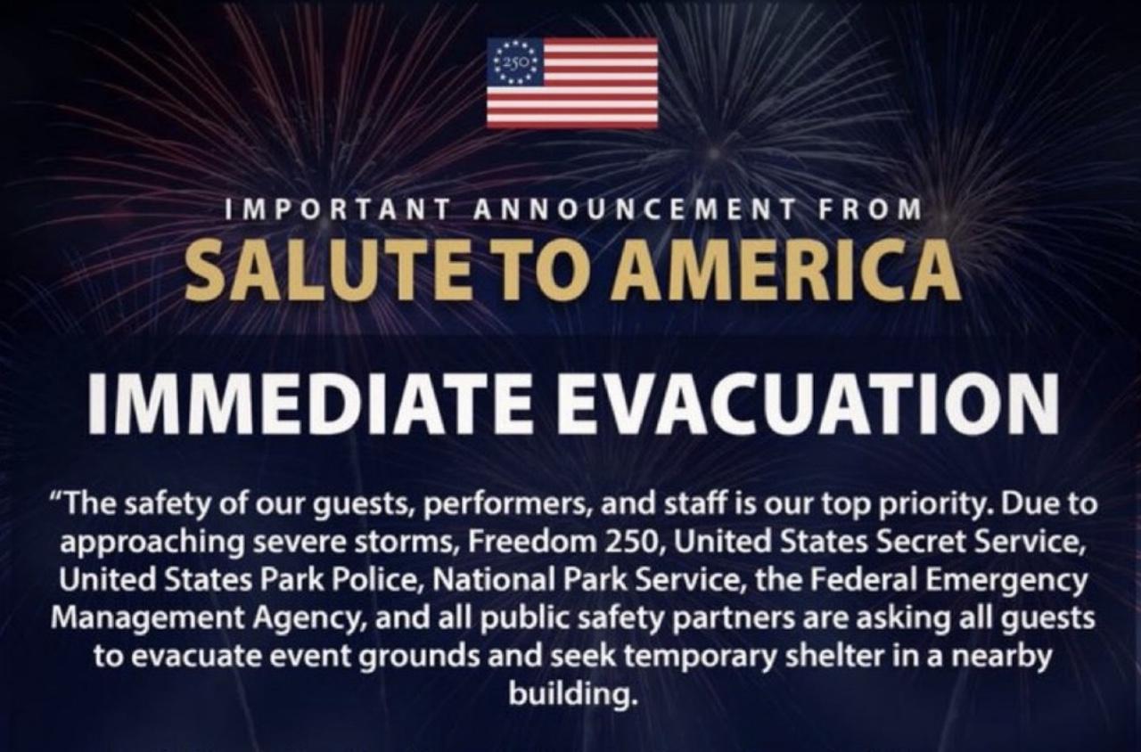 Screenshot of the headline and first paragraph of a notice posted on the official Salute To America account on X:

IMPORTANT ANNOUNCEMENT FROM SALUTE TO AMERICA

IMMEDIATE EVACUATION

The safety of our guests, performers, and staff is our top priority. Due to
approaching severe storms, Freedom 250, United States Secret Service,
United States Park Police, National Park Service, the Federal Emergency
Management Agency, and all public safety partners are asking all guests
to evacuate event grounds and seek temporary shelter in a nearby
building.
