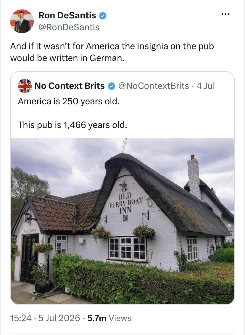 Extraordinarily stupid tweet from the extraordinarily stupid Mr. Ron DeSantis, quote-tweeting No Context Brits:

No Context Brits:

America is 250 years old. 

This pub is 1,466 years old.

[picture of a very old pub with a thatched roof]

DeSantis:

And if it wasn't for America the insignia on the pub would be written in German.
