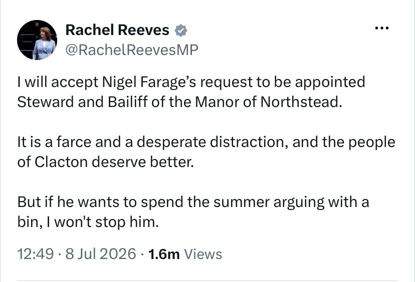 Tweet from Rachel Reeves:  @RachelReevesMP  I will accept Nigel Farage’s request to be appointed Steward and Bailiff of the Manor of Northstead.  It is a farce and a desperate distraction, and the people of Clacton deserve better.   But if he wants to spend the summer arguing with a bin, I won't stop him.