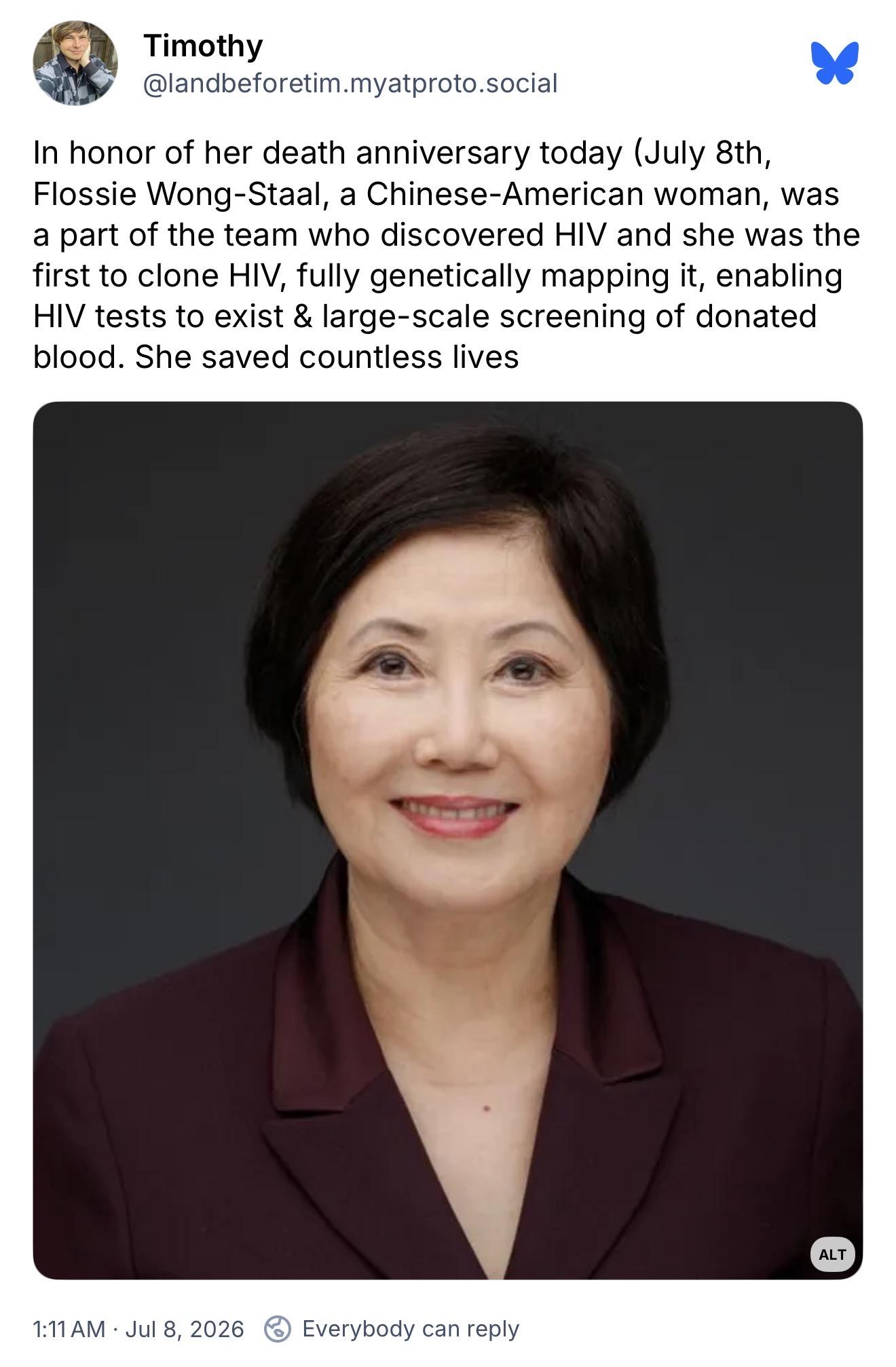 Timothy, @landbeforetim.myatproto.social:
In honor of her death anniversary today (July 8th, Flossie Wong-Staal, a Chinese-American woman, was a part of the team who discovered HIV and she was the first to clone HIV, fully genetically mapping it, enabling HIV tests to exist & large-scale screening of donated blood. She saved countless lives