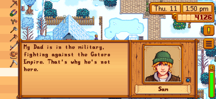 This is a screenshot of the game Stardew Valley on iOS. The date is Winter Day 11, Year 1. In this pop up dialog with the character Sam, he says “My Dad is in the military. fighting against the Gotoro Empire. That's why he's not here.”