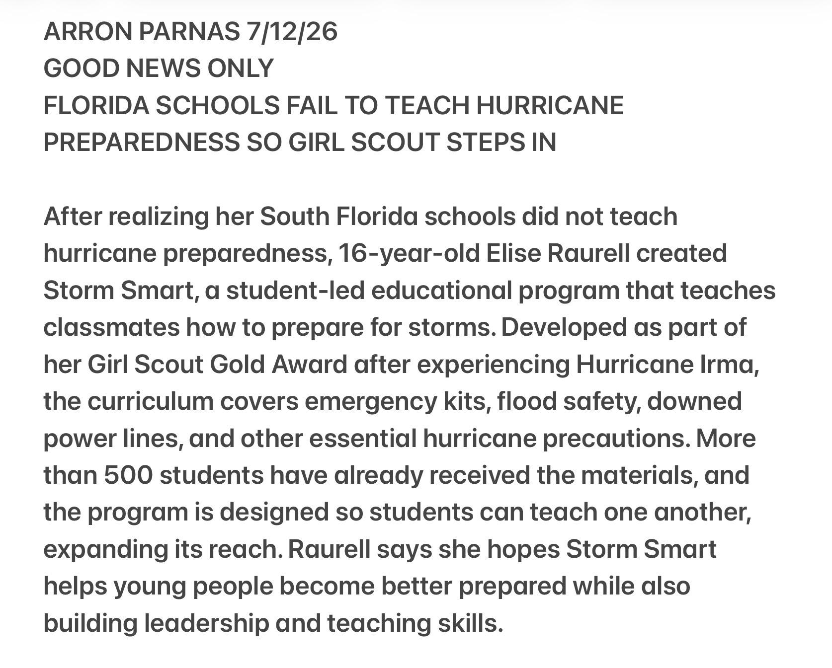 ARRON PARNAS 7/12/26
GOOD NEWS ONLY
FLORIDA SCHOOLS FAIL TO TEACH HURRICANE
PREPAREDNESS SO GIRL SCOUT STEPS IN
After realizing her South Florida schools did not teach
hurricane preparedness, 16-year-old Elise Raurell created
Storm Smart, a student-led educational program that teaches
classmates how to prepare for storms. Developed as part of
her Girl Scout Gold Award after experiencing Hurricane Irma,
the curriculum covers emergency Kits, flood safety, downed
power lines, and other essential hurricane precautions. More
than 500 students have already received the materials, and
the program is designed so students can teach one another,
expanding its reach. Raurell says she hopes Storm Smart
helps young people become better prepared while also
building leadership and teaching skills.