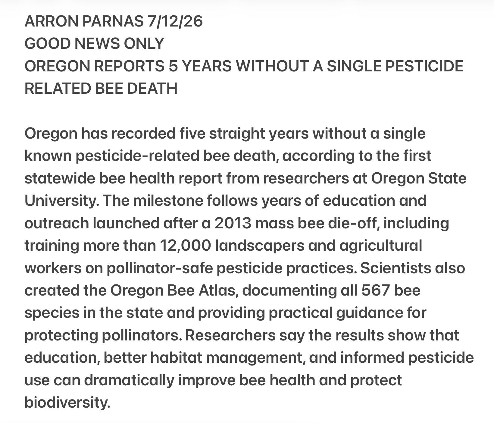 ARRON PARNAS 7/12/26
GOOD NEWS ONLY
OREGON REPORTS 5 YEARS WITHOUT A SINGLE PESTICIDE
RELATED BEE DEATH
Oregon has recorded five straight years without a single
known pesticide-related bee death, according to the first
statewide bee health report from researchers at Oregon State
University. The milestone follows years of education and
outreach launched after a 2013 mass bee die-off, including
training more than 12,000 landscapers and agricultural
workers on pollinator-safe pesticide practices. Scientists also
created the Oregon Bee Atlas, documenting all 567 bee
species in the state and providing practical guidance for
protecting pollinators. Researchers say the results show that
education, better habitat management, and informed pesticide
use can dramatically improve bee health and protect
biodiversity.