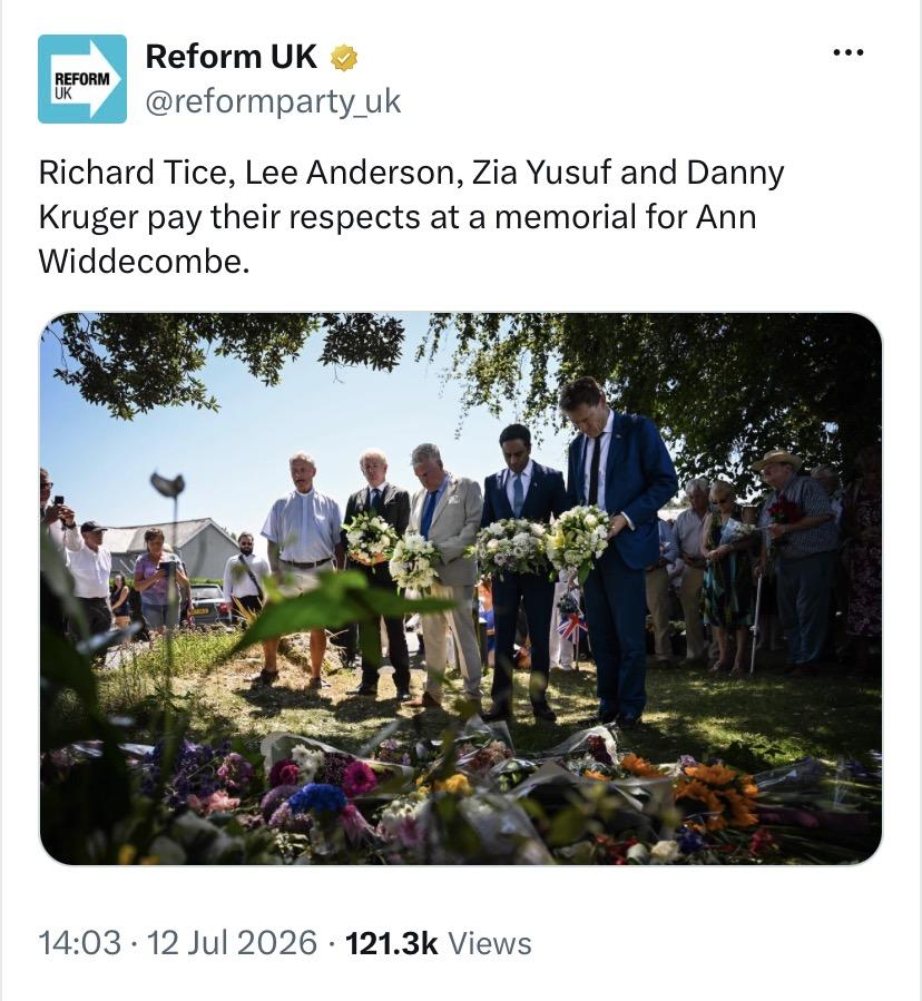 Tweet from Reform UK:
@reformparty_uk

Richard Tice, Lee Anderson, Zia Yusuf and Danny
Kruger pay their respects at a memorial for Ann
Widdecombe.

[picture - grainy, slightly out-of-focus shot of five men, four of whom are holding wreaths, standing in front of a lot of bouquets of flowers that have been placed on the ground.]

14:03 - 12 Jul 2026 - 121.3k Views