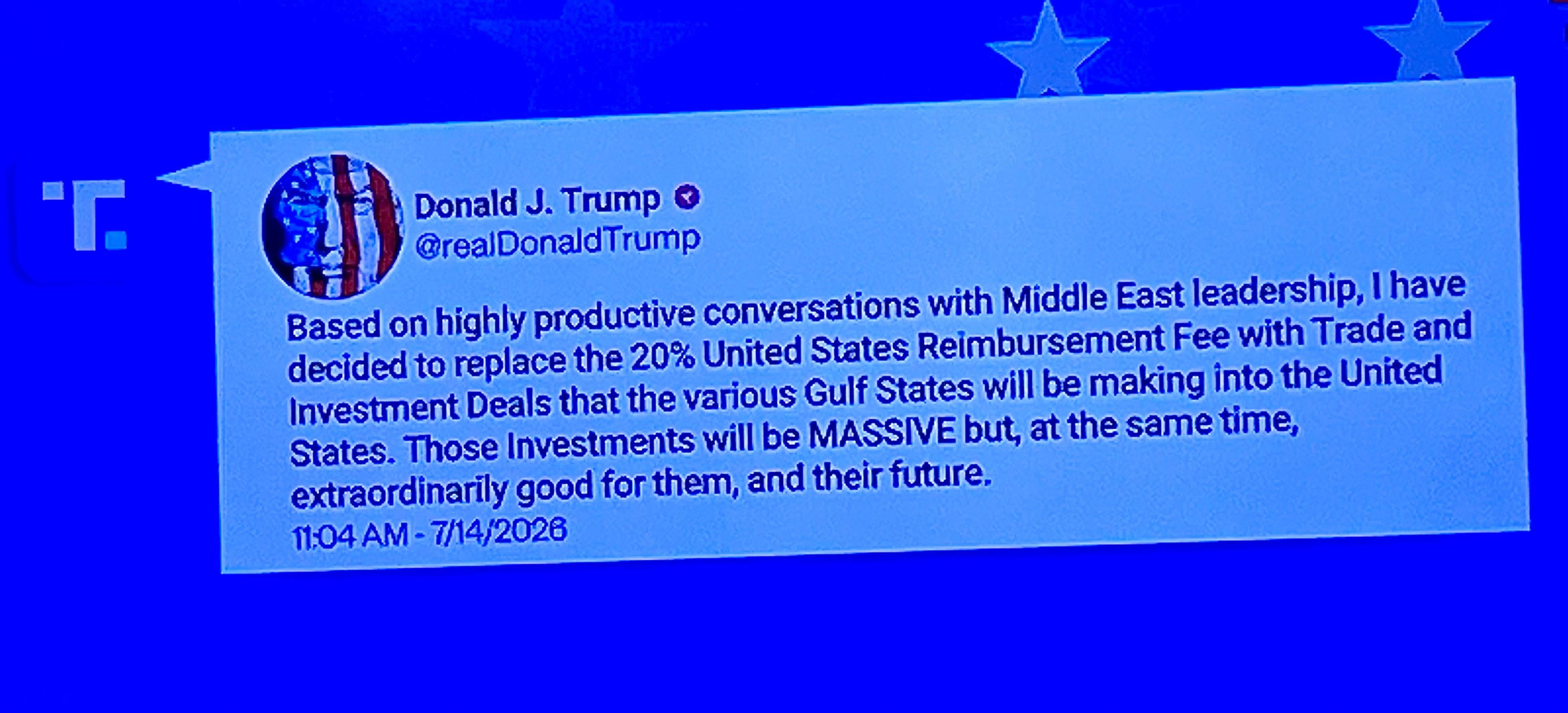 Donald J. Trump • @realDonaldTrump
("Truth Social" social media post)
Based on highly productive conversations with Middle East leadership, I have decided to replace the 20% United States Reimbursement Fee with Trade and Investment Deals that the various Gulf States will be making into the United States. Those Investments will be MASSIVE but, at the same time, extraordinarily good for them, and their future.
11:04 AM - 7/14/2026

c/o NBC News Now
14 July 2026