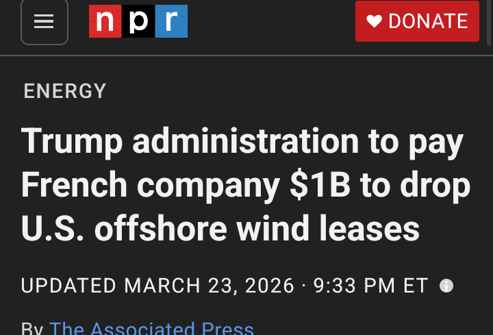= npr DONATE


ENERGY
Trump administration to pay
French company $1B to drop
U.S. offshore wind leases


UPDATED MARCH 23, 2026 - 9:33 PM ET @
Rv The Acenciated Precce