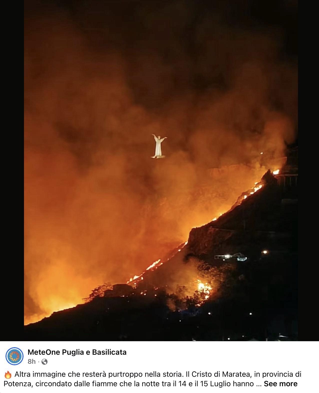 Screenshot of a Facebook post showing wildfires around the hills surrounding the Christ statue that stands on a hill in Maratea. The image is chilling because the white statue of Christ, with arms outstretched, is surrounded by billowing red clouds and flames against the night sky.

MeteOne Puglia e Basilicata

•••
Altra immagine che resterà purtroppo nella storia. Il Cristo di Maratea, in provincia di Potenza, circondato dalle fiamme che la notte tra il 14 e il 15 Luglio hanno devastato Monte San Biagio interessando anche la frazione di
Santa Caterina.