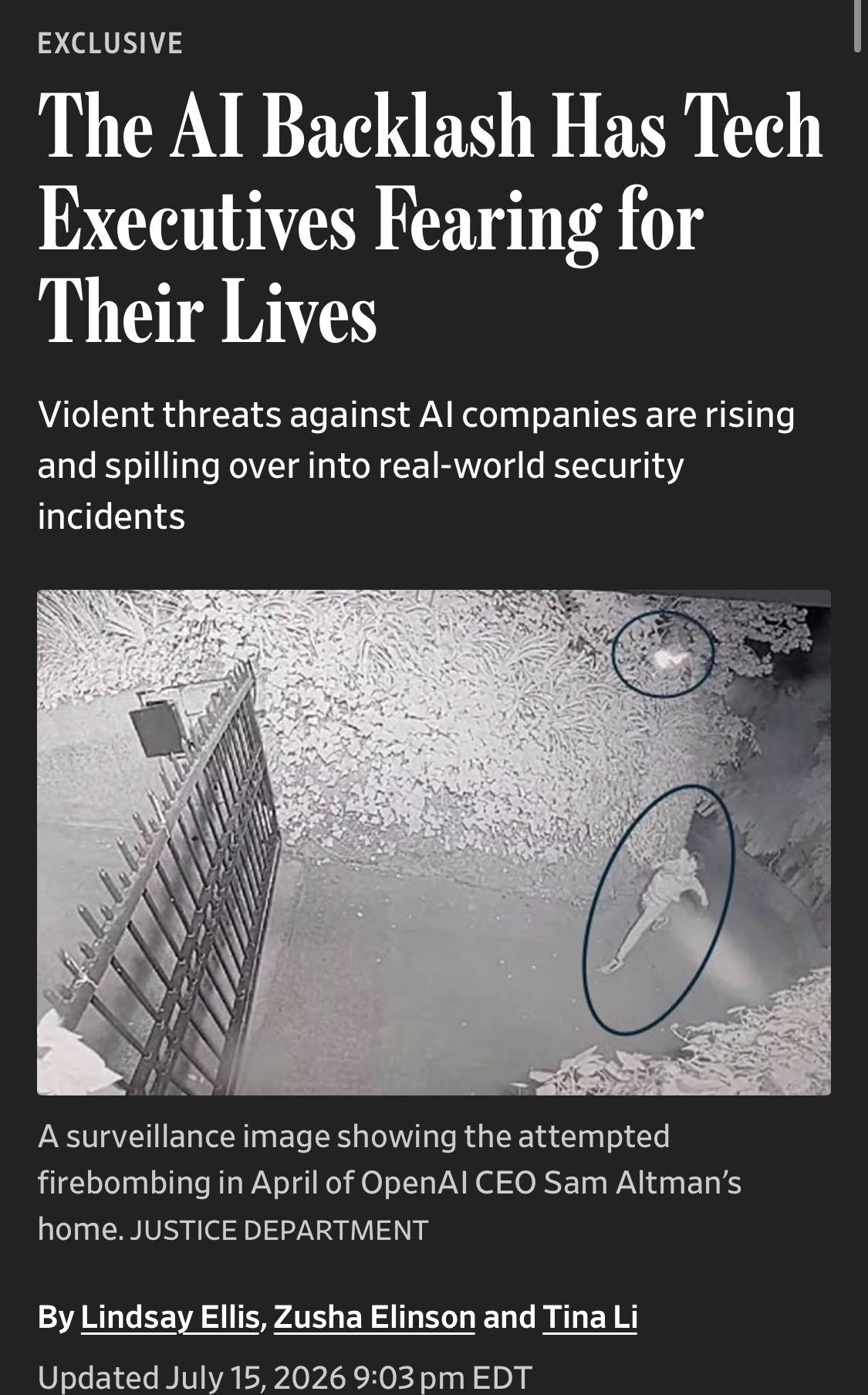 EXCLUSIVE
The AI Backlash Has Tech Executives Fearing for Their Lives
Violent threats against Al companies are rising and spilling over into real-world security incidents

Image: A surveillance image showing the attempted firebombing in April of OpenAl CEO Sam Altman's home. JUSTICE DEPARTMENT
By Lindsay Ellis, Zusha Elinson and Tina Li
Updated July 15, 2026 9:03 pm EDT

https://www.wsj.com/us-news/the-ai-backlash-has-tech-executives-fearing-for-their-lives-30c43972

Accessed: 16 July 2026 at 1645 UTC