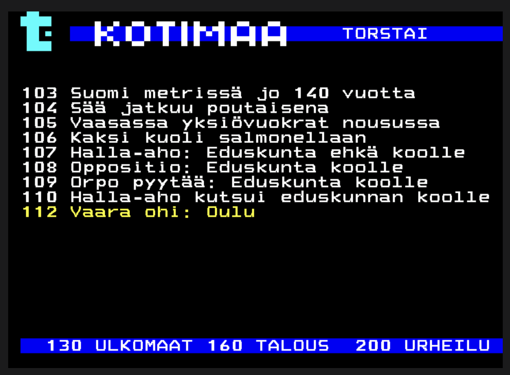 Yle Teksti-TV | Sivu 102.1

KOTIMAA TORSTAI
 
 103 Suomi metrissä jo 140 vuotta
 104 Sää jatkuu poutaisena
 105 Vaasassa yksiövuokrat nousussa
 106 Kaksi kuoli salmonellaan
 107 Halla-aho: Eduskunta ehkä koolle
 108 Oppositio: Eduskunta koolle
 109 Orpo pyytää: Eduskunta koolle
 110 Halla-aho kutsui eduskunnan koolle
 112 Vaara ohi: Oulu



> https://yle.fi/aihe/tekstitv?P=102
