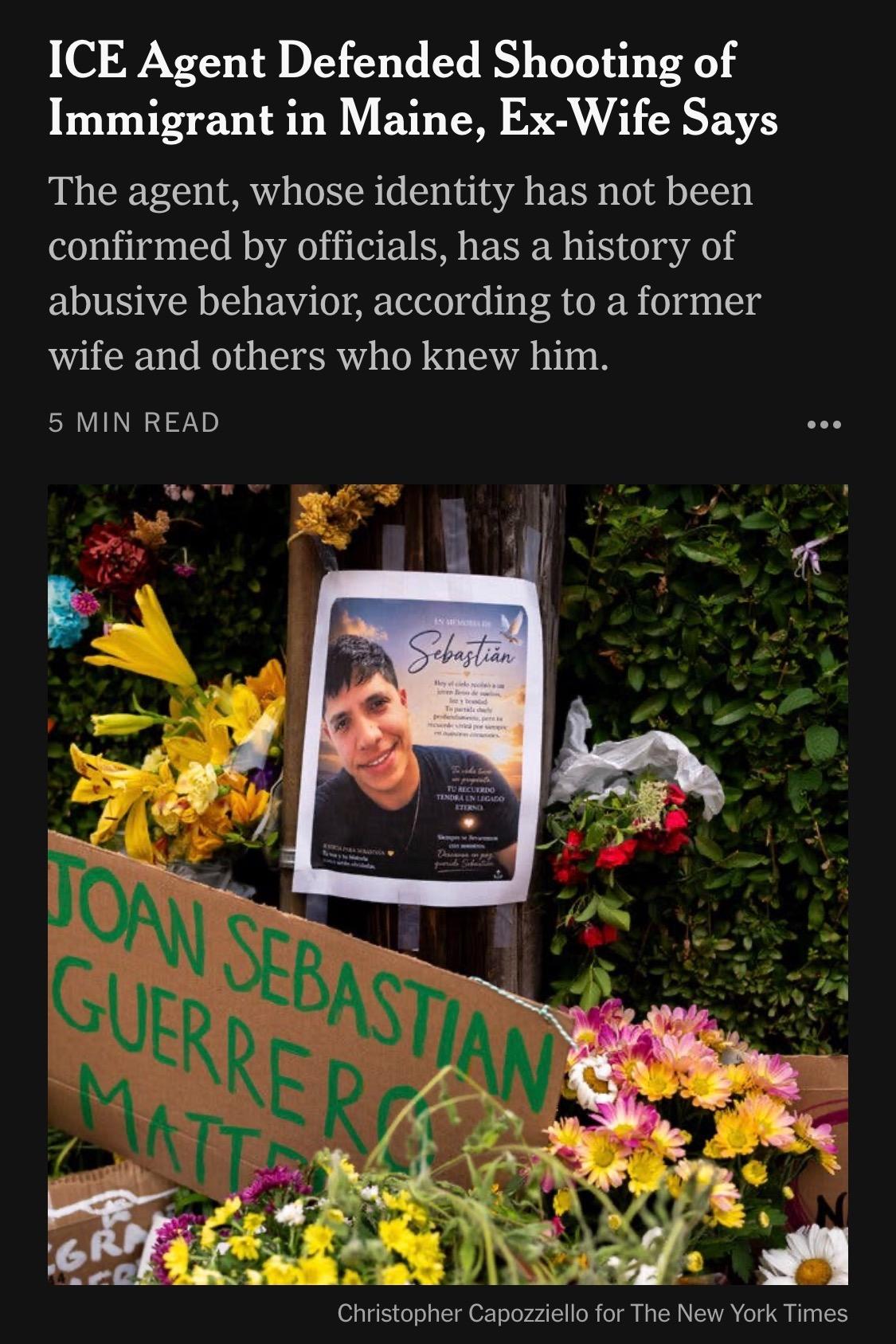 ICE Agent Defended Shooting of Immigrant in Maine, Ex-Wife Says The agent, whose identity has not been confirmed by officials, has a history of abusive behavior, according to a former wife and others who knew him.
5 MIN READ

Image: Christopher Capozziello for The New York Times

https://www.nytimes.com/2026/07/18/us/david-brouillette-ice-agent-maine.html

Accessed: 18 July 2026 at 1445 UTC