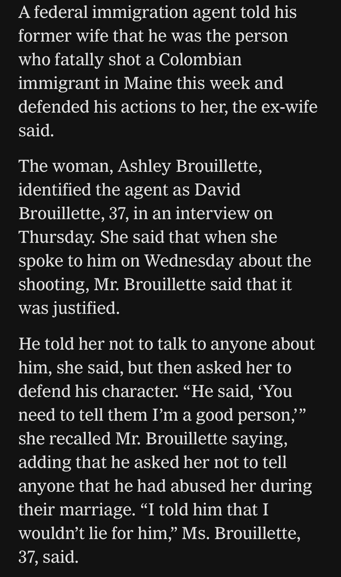 A federal immigration agent told his former wife that he was the person who fatally shot a Colombian immigrant in Maine this week and defended his actions to her, the ex-wife said.
The woman, Ashley Brouillette, identified the agent as David Brouillette, 37, in an interview on Thursday. She said that when she spoke to him on Wednesday about the shooting, Mr. Brouillette said that it was justified.
He told her not to talk to anyone about him, she said, but then asked her to defend his character. "He said, 'You need to tell them I'm a good person," she recalled Mr. Brouillette saying, adding that he asked her not to tell anyone that he had abused her during their marriage. "I told him that I wouldn't lie for him," Ms. Brouillette,
37, said.

https://www.nytimes.com/2026/07/18/us/david-brouillette-ice-agent-maine.html

Accessed: 18 July 2026 at 1445 UTC