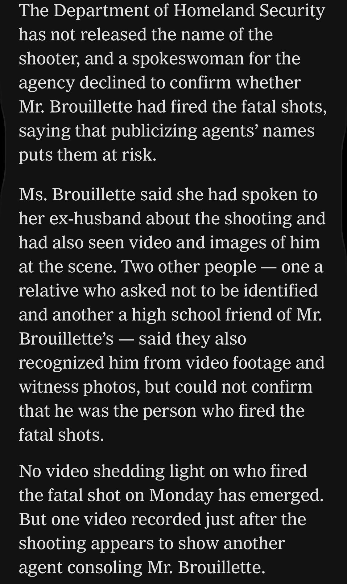 The Department of Homeland Security has not released the name of the shooter, and a spokeswoman for the agency declined to confirm whether Mr. Brouillette had fired the fatal shots, saying that publicizing agents' names puts them at risk.
Ms. Brouillette said she had spoken to her ex-husband about the shooting and had also seen video and images of him at the scene. Two other people — one a relative who asked not to be identified and another a high school friend of Mr.
Brouillette's — said they also recognized him from video footage and witness photos, but could not confirm that he was the person who fired the fatal shots.
No video shedding light on who fired the fatal shot on Monday has emerged.
But one video recorded just after the shooting appears to show another agent consoling Mr. Brouillette.

https://www.nytimes.com/2026/07/18/us/david-brouillette-ice-agent-maine.html

Accessed: 18 July 2026 at 1445 UTC