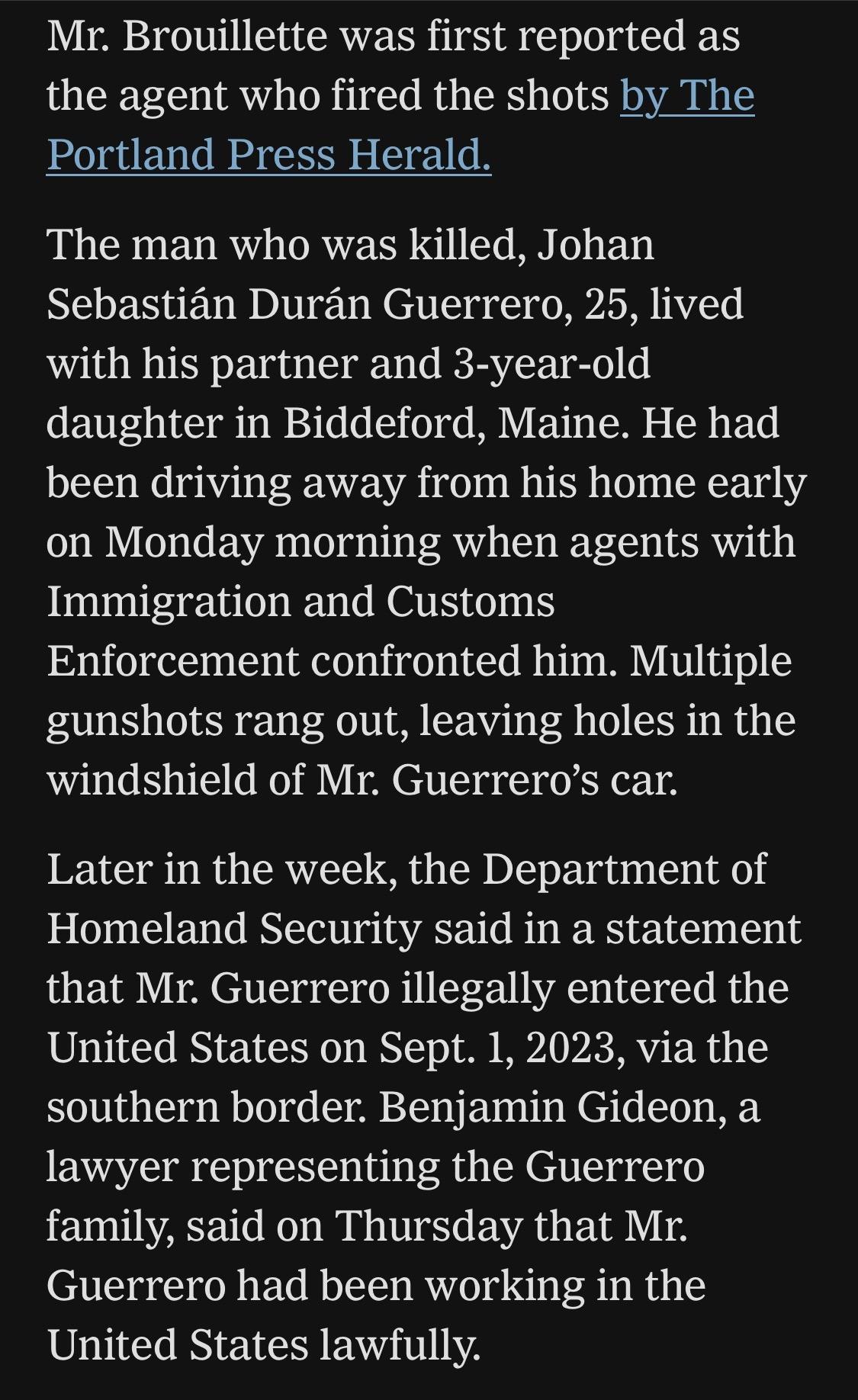 Mr. Brouillette was first reported as the agent who fired the shots by The Portland Press Herald.
The man who was killed, Johan Sebastián Durán Guerrero, 25, lived with his partner and 3-year-old daughter in Biddeford, Maine. He had been driving away from his home early on Monday morning when agents with Immigration and Customs Enforcement confronted him. Multiple gunshots rang out, leaving holes in the windshield of Mr. Guerrero's car.
Later in the week, the Department of Homeland Security said in a statement that Mr. Guerrero illegally entered the United States on Sept. 1, 2023, via the southern border. Benjamin Gideon, a lawyer representing the Guerrero family, said on Thursday that Mr. Guerrero had been working in the United States lawfully.

https://www.nytimes.com/2026/07/18/us/david-brouillette-ice-agent-maine.html

Accessed: 18 July 2026 at 1445 UTC