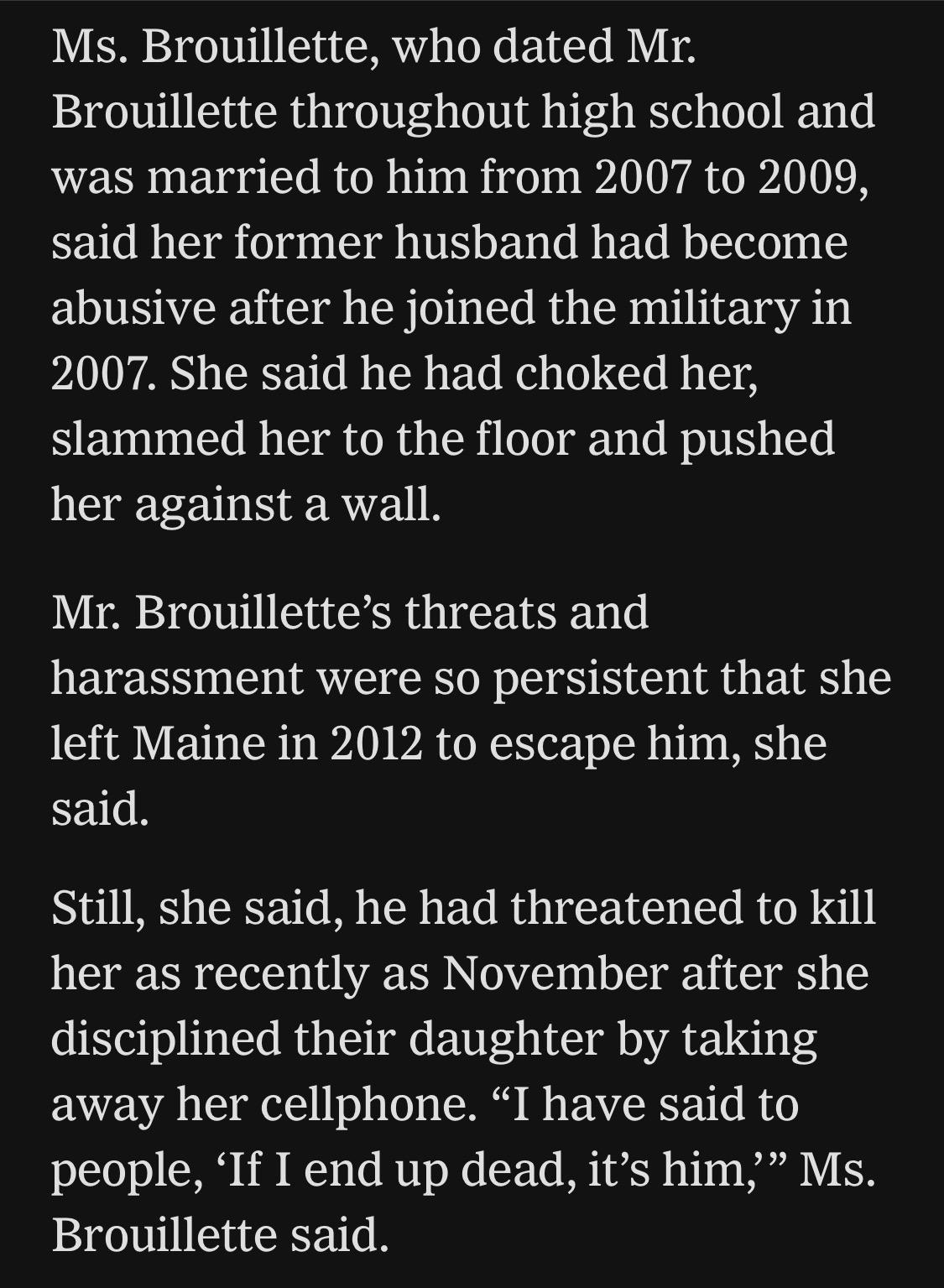 Ms. Brouillette, who dated Mr.
Brouillette throughout high school and was married to him from 2007 to 2009, said her former husband had become abusive after he joined the military in
2007. She said he had choked her, slammed her to the floor and pushed her against a wall.
Mr. Brouillette's threats and
harassment were so persistent that she left Maine in 2012 to escape him, she said.
Still, she said, he had threatened to kill her as recently as November after she disciplined their daughter by taking away her cellphone. "I have said to people, 'If I end up dead, it's him," Ms.
Brouillette said.

https://www.nytimes.com/2026/07/18/us/david-brouillette-ice-agent-maine.html

Accessed: 18 July 2026 at 1445 UTC