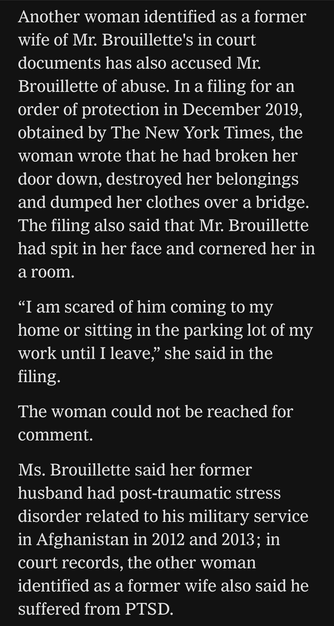 Another woman identified as a former wife of Mr. Brouillette's in court documents has also accused Mr.
Brouillette of abuse. In a filing for an order of protection in December 2019, obtained by The New York Times, the woman wrote that he had broken her door down, destroyed her belongings and dumped her clothes over a bridge.
The filing also said that Mr. Brouillette had spit in her face and cornered her in a room.
"I am scared of him coming to my home or sitting in the parking lot of my work until I leave," she said in the filing.
The woman could not be reached for comment.
Ms. Brouillette said her former husband had post-traumatic stress disorder related to his military service in Afghanistan in 2012 and 2013; in court records, the other woman identified as a former wife also said he suffered from PTSD.

https://www.nytimes.com/2026/07/18/us/david-brouillette-ice-agent-maine.html

Accessed: 18 July 2026 at 1445 UTC