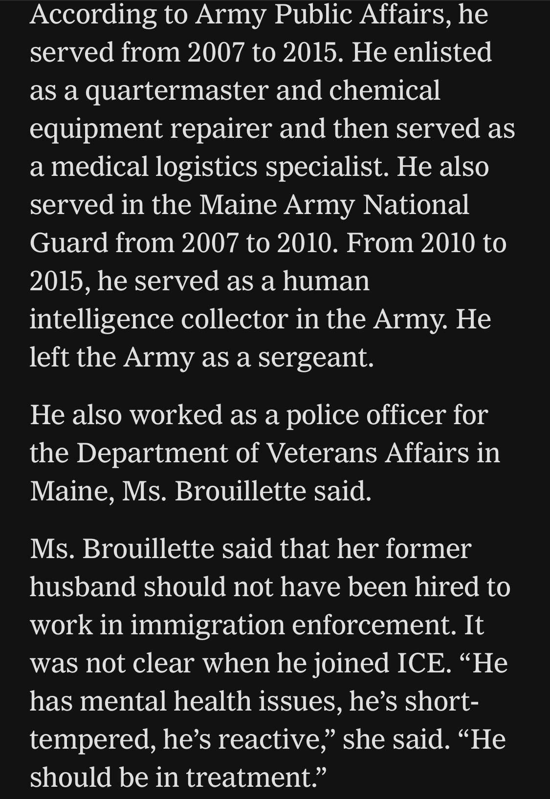 According to Army Public Affairs, he served from 2007 to 2015. He enlisted as a quartermaster and chemical equipment repairer and then served as a medical logistics specialist. He also served in the Maine Army National Guard from 2007 to 2010. From 2010 to 2015, he served as a human intelligence collector in the Army. He left the Army as a sergeant.
He also worked as a police officer for the Department of Veterans Affairs in Maine, Ms. Brouillette said.
Ms. Brouillette said that her former husband should not have been hired to work in immigration enforcement. It was not clear when he joined ICE. "He has mental health issues, he's short-tempered, he's reactive," she said. "He should be in treatment"

https://www.nytimes.com/2026/07/18/us/david-brouillette-ice-agent-maine.html

Accessed: 18 July 2026 at 1445 UTC