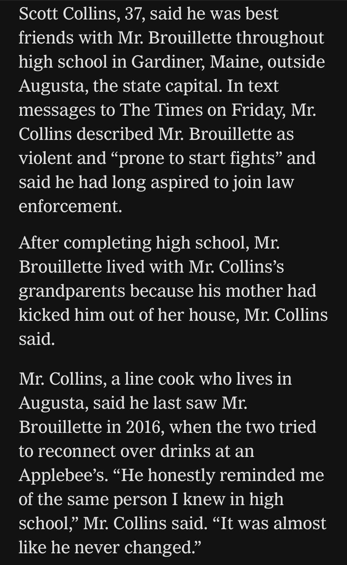 Scott Collins, 37, said he was best friends with Mr. Brouillette throughout high school in Gardiner, Maine, outside Augusta, the state capital. In text messages to The Times on Friday, Mr.
Collins described Mr. Brouillette as violent and "prone to start fights" and said he had long aspired to join law enforcement.
After completing high school, Mr.
Brouillette lived with Mr. Collins's grandparents because his mother had kicked him out of her house, Mr. Collins said.
Mr. Collins, a line cook who lives in Augusta, said he last saw Mr.
Brouillette in 2016, when the two tried to reconnect over drinks at an
Applebee's. "He honestly reminded me of the same person I knew in high school," Mr. Collins said. "It was almost like he never changed."

https://www.nytimes.com/2026/07/18/us/david-brouillette-ice-agent-maine.html

Accessed: 18 July 2026 at 1445 UTC