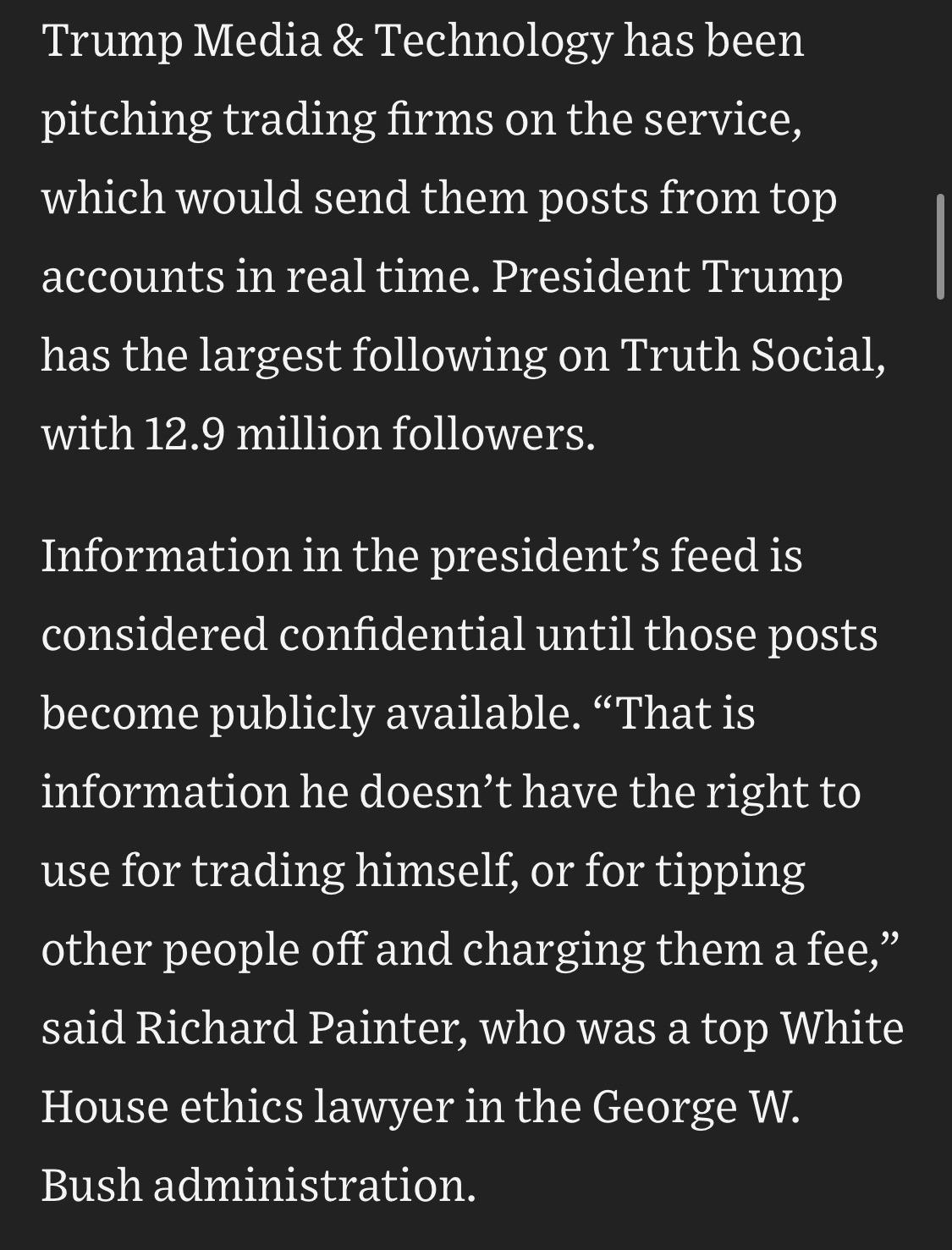 Trump Media & Technology has been pitching trading firms on the service, which would send them posts from top accounts in real time. President Trump has the largest following on Truth Social, with 12.9 million followers.
Information in the president's feed is considered confidential until those posts become publicly available. "That is information he doesn't have the right to
use for trading himself, or for tipping other people off and charging them a fee," said Richard Painter, who was a top White House ethics lawyer in the George W. Bush administration.

https://www.wsj.com/politics/policy/see-how-trumps-truth-social-posts-move-stocks-5ee3611b

Accessed: 18 July 2026 at 1530 UTC