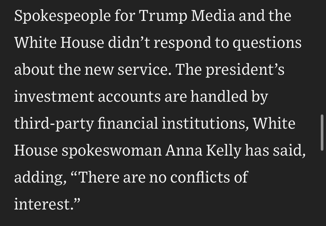 Spokespeople for Trump Media and the White House didn't respond to questions
about the new service. The president's investment accounts are handled by third-party financial institutions, White House spokeswoman Anna Kelly has said, adding, "There are no conflicts of interest."

https://www.wsj.com/politics/policy/see-how-trumps-truth-social-posts-move-stocks-5ee3611b

Accessed: 18 July 2026 at 1530 UTC