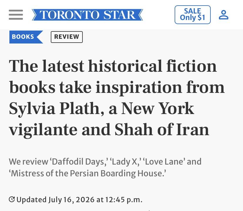 Headline from the Toronto Star:

The latest historical fiction
books take inspiration from
Sylvia Plath, a New York
vigilante and Shah of Iran

We review ‘Daffodil Days,’ ‘Lady X,’ ‘Love Lane’ and
‘Mistress of the Persian Boarding House.

July 16,2026 at 12:45 p.m.