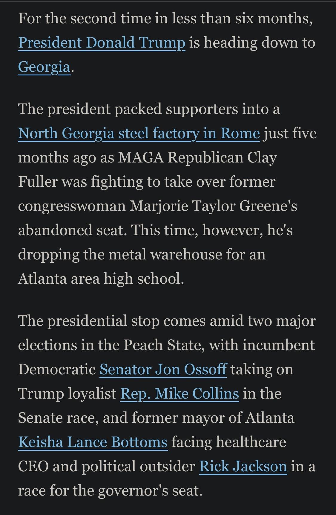 For the second time in less than six months, President Donald Trump is heading down to Georgia.
The president packed supporters into a
North Georgia steel factory in Rome just five months ago as MAGA Republican Clay Fuller was fighting to take over former congresswoman Marjorie Taylor Greene's abandoned seat. This time, however, he's dropping the metal warehouse for an Atlanta area high school.
The presidential stop comes amid two major elections in the Peach State, with incumbent Democratic Senator Jon Ossoff taking on Trump loyalist Rep. Mike Collins in the Senate race, and former mayor of Atlanta Keisha Lance Bottoms facing healthcare
CEO and political outsider Rick Jackson in a race for the governor's seat.

https://www.usatoday.com/story/news/state/georgia/atlanta/2026/07/20/when-is-president-trump-coming-to-ga-cobb-county-high-school-hosts/90979960007/

Accessed: 20 July 2026 at 1945 UTC