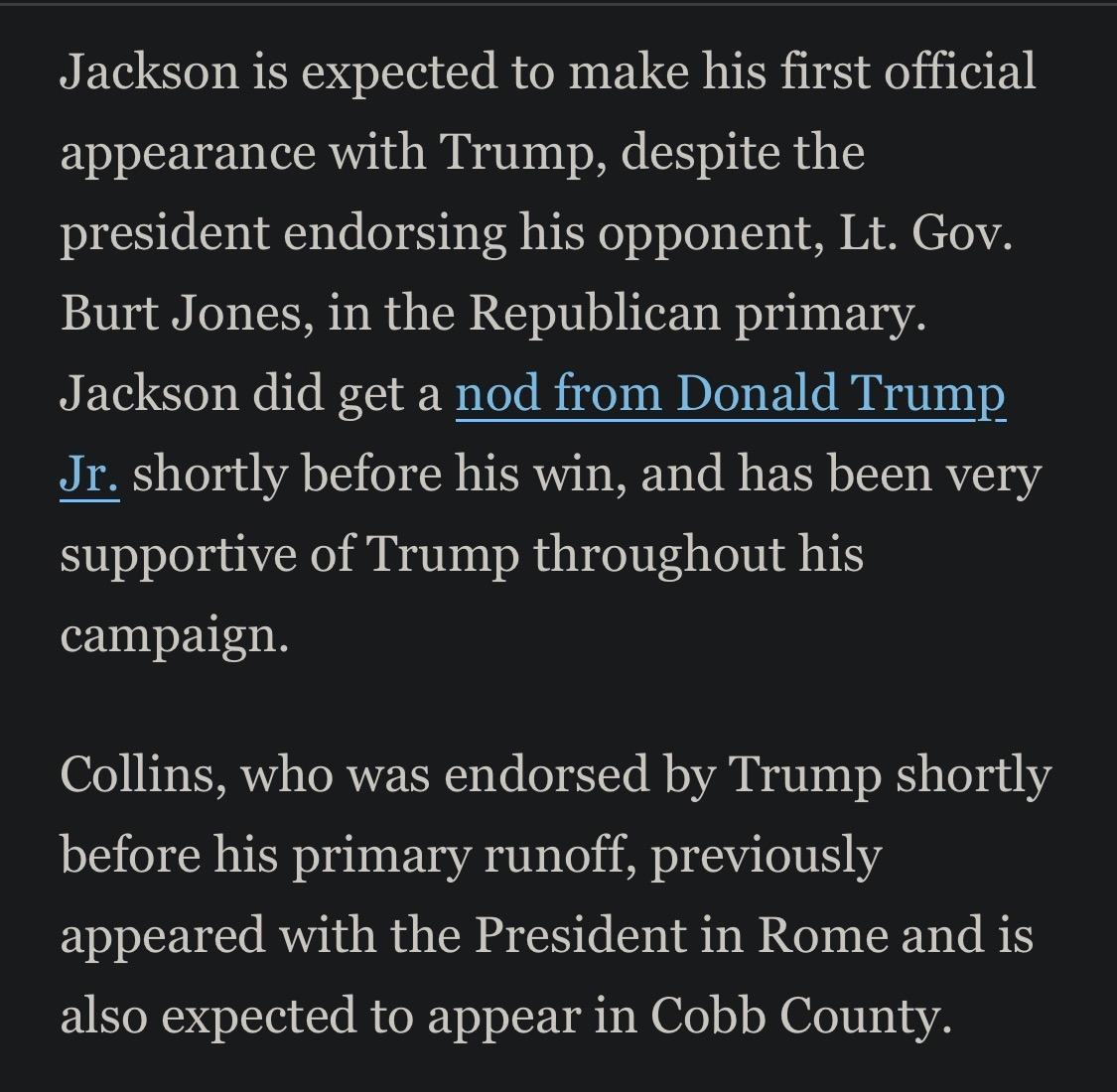 Jackson is expected to make his first official appearance with Trump, despite the president endorsing his opponent, Lt. Gov.
Burt Jones, in the Republican primary.
Jackson did get a nod from Donald Trump Jr. shortly before his win, and has been very supportive of Trump throughout his campaign.
Collins, who was endorsed by Trump shortly before his primary runoff, previously appeared with the President in Rome and is also expected to appear in Cobb County.

https://www.usatoday.com/story/news/state/georgia/atlanta/2026/07/20/when-is-president-trump-coming-to-ga-cobb-county-high-school-hosts/90979960007/

Accessed: 20 July 2026 at 1945 UTC