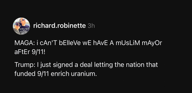 @richard.robinette says, in sarcasm font with alternating upper case and lower case letters:
"MAGA: I can't believe we have a muslim mayor after 9/11!

"Trump: I just signed a deal letting the nation that funded 9/11 enrich uranium"