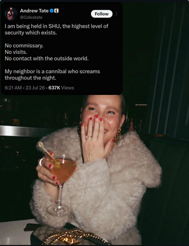 Screengrab from Andrew Tate on X, whining on social media about being cut off from the world: "I am being held in SHU, the highest level of security which exists. No commissary. No visits. No contact with the outside world. My neighbor is a cannibal who screams throughout the night."
Beneath this is a photo of a young woman in a fake fur coat holding a cocktail, smiling and laughing with her hand partly over her mouth, looking up as if at the screen grab.