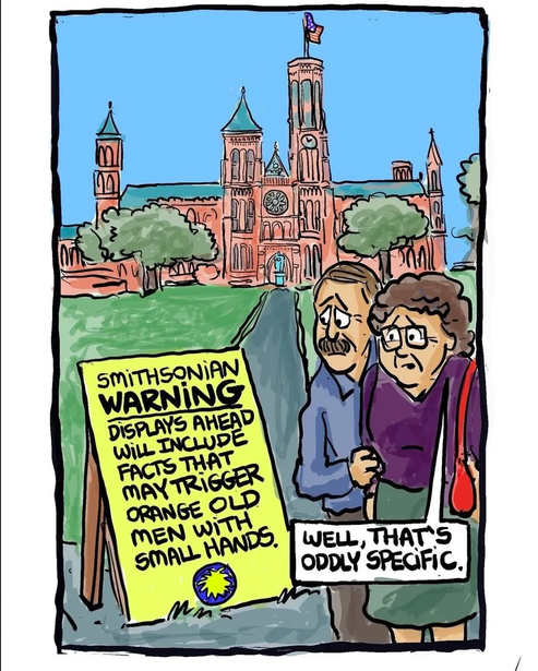 Cartoon of the Smithsonian Museum in DC with a yellow sign outside that says "SMITHSONIAN WARNING: DISPLAYS AHEAD WILL INCLUDE FACTS THAT MAY TRIGGER ORANGE OLD MEN WITH SMALL HANDS." An older white couple is looking apprehensively at the sign and the woman says "Well, that's oddly specific." This references the fact that the Smithsonian includes exhibits showing injustice in US history; Trump wants them removed but instead had to settle for the fashy DC Park Service putting out signs accusing the Smithsonian of lying. 

I don't see a signature to credit the artist but it doesn't look like AI slop.