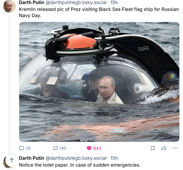 Darth Putin on Bsky  posts a picture of Putin in some kind of submersible vessel going underwater and jokes "Kremlin released pic of Prez visitng Black Sea Fleet flag ship for Russian Navy Day. This is a reference to Ukraine sinking the Russian flagship, despite Ukraine not possessing any warships of its own.

There is a roll of toilet paper off to the right of Putin inside the vessel. Darth Putin says "Notice the toilet paper. In case of sudden emergencies." This is probably a reference to Putin's rumored incontinence.