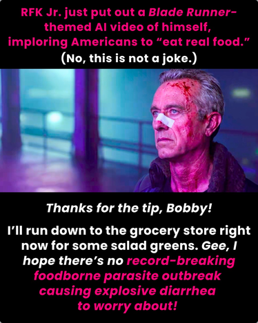 Picture shows RF Jr in a fake video he made. He has blood on his face and a bandage on his nose as if he's ever been in a fight with anything other than common sense.

"RFK Jr just put out a Blade Runner-themed AI video of himself, imploring Americans to 'eat real food.' No, this is not a joke. Thanks for the tip, Bobby! I'll run down to the grocery story right now for some salad greens. Gee, I hope there's no record breaking foodborne parasite outbreak causing explosive diarrhea to worry about!"