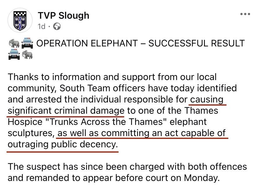 Facebook post from the Slough branch of the Thames Valley Police:


TVP Slough

OPERATION ELEPHANT — SUCCESSFUL RESULT
Thanks to information and support from our local
community, South Team officers have today identified
and arrested the individual responsible for causing
significant criminal damage to one of the Thames
Hospice "Trunks Across the Thames" elephant
sculptures, as well as committing an act capable of
outraging public decency.

The suspect has since been charged with both offences
and remanded to appear before court on Monday.