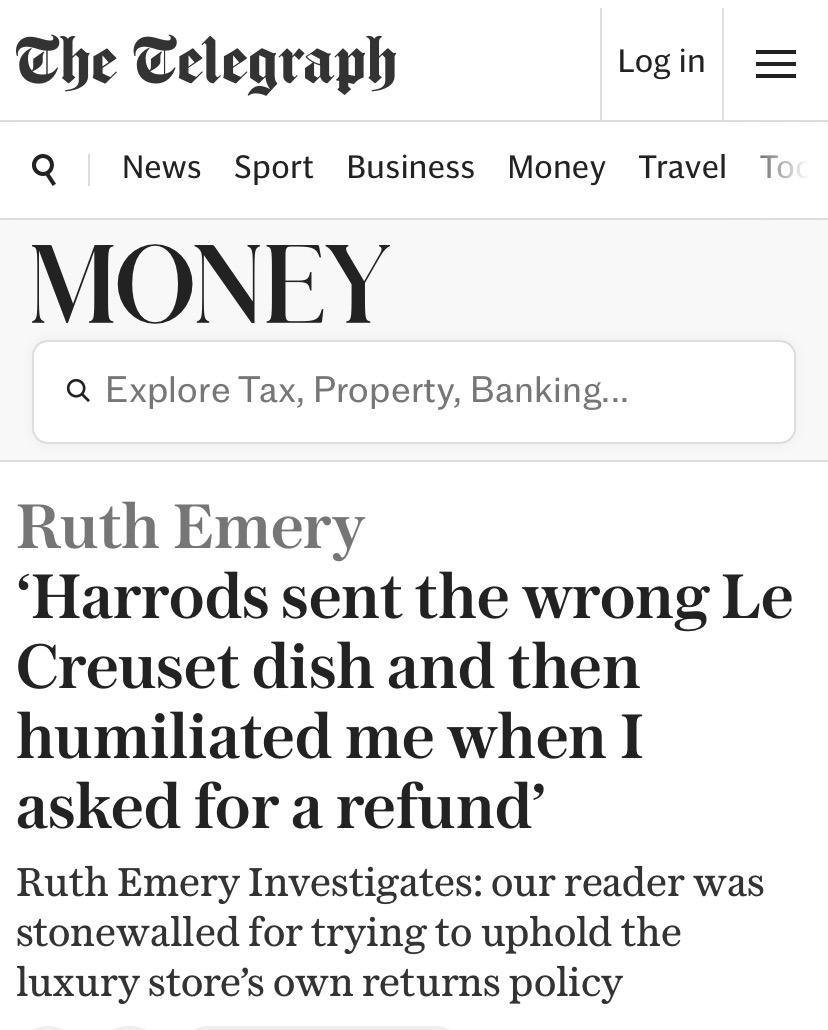 Headline from the Telegraph:

Ruth Emery

‘Harrods sent the wrong Le
Creuset dish and then
humiliated me when I
asked for a refund’

Ruth Emery Investigates: our reader was
stonewalled for trying to uphold the
luxury store’s own returns policy
