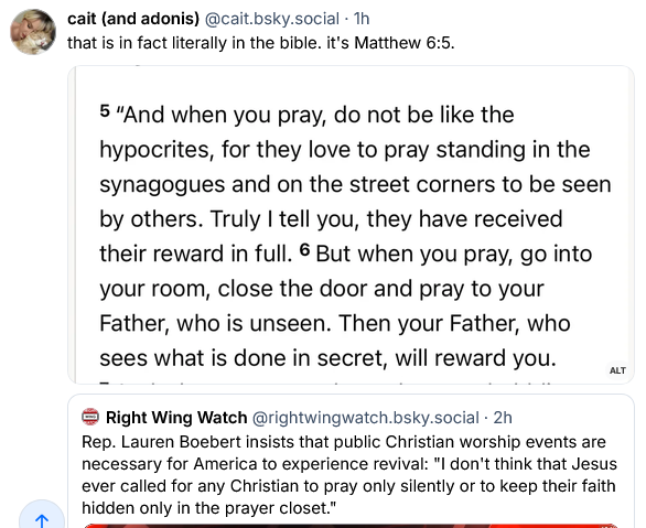 Right Wing Watch on Bsky posts: "Rep Lauren Boebert insists that public Christian worship events are necessary for America to experience revival: 'I don't think that Jesus ever called for any Christian to pray only silently or keep their faith hidden only in the prayer closet."
Cait and Adonis replies: "That is in fact literally in the Bible. It's Matthew 6:5. 'And when you pray, do not be like the hypocrites, for they love to pray standing in the synagogues and on the street corners to be seen by others. Truly I tell you, they have received their reward in full. But when you pray, go into your room, close the door and pray to your Father, who is unseen. Then your Father, who sees what is done in secret, will reward you."