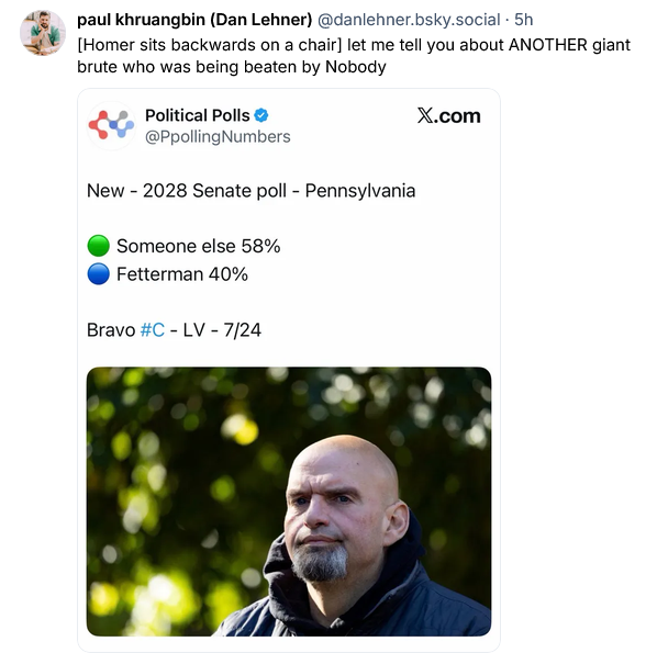 Dan Lehner on Bsky posts a screengrab from Political polls on the dead bird site, which shows Fetterman on 40% for the 2028 senate race in Pennsylvania. "Someone else" is beating him at 58%.
Dan says "[Homer sits backwards on a chair] et me tell you about ANOTHER giant brute who was beaten by Nobody."