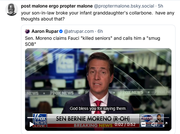 Aaron Rupar posts a clip on Bsky showing Bernie Moreno on Fox News. "Sen Moreno claims Fauci 'killed seniors' and calls him a 'smug SOB.'"

post malone ergo propter malone says "Your son in law broke your infant granddaughter's collarbone. Have any thoughts about that?"