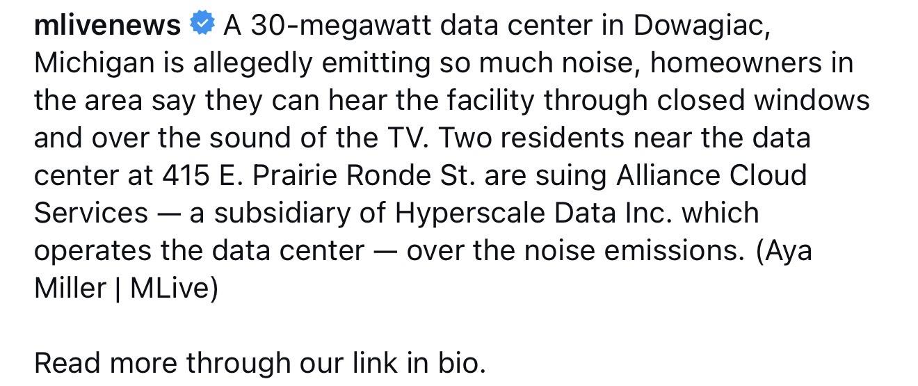 mlivenews:
A 30-megawatt data center in Dowagiac, Michigan is allegedly emitting so much noise, homeowners in the area say they can hear the facility through closed windows and over the sound of the TV. Two residents near the data center at 415 E. Prairie Ronde St. are suing Alliance Cloud Services — a subsidiary of Hyperscale Data Inc. which operates the data center — over the noise emissions. (Aya Miller | MLive)
Read more through our link in bio.