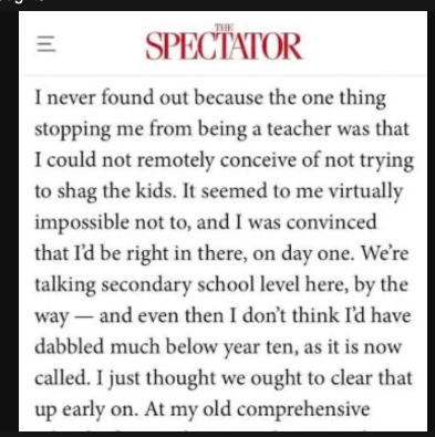 excerpt from one of rod liddle's columns in 'the spectator' reads:
'i never found out because the one thing stopping me from being a teacher was that i could not remotely conceive of not trying to shag the kids. it seemed to me virtually impossible not to, & i was convinced that i'd be right in there, on day one. we're talking secondaary school level here, by the way - & even then i don't think i'd have dabbled much below year ten, as it is now called. i just thought we ought to clear that up early on.'