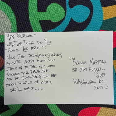 Postcard addressed to Bernie Moreno in DC says "HEY BERNIE - WHO THE FUCK DO *YOU* THINK *YOU ARE? [I think this is a reference to something he said to Dr. Fauci.] NOW THAT THE GRANDSTANDING IS OVER, WHY DON'T YOU STAND UP TO THE GUY WHO ABUSED YOUR DAUGHTER - OR DO SOMETHING FOR THE GOOD PEOPLE OF OHIO. WE'LL WAIT..."