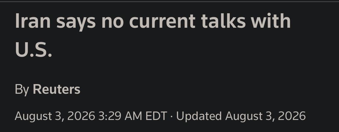Iran says no current talks with
U.S.
By Reuters
August 3, 2026 3:29 AM EDT • Updated August 3, 2026

Reuters headline

https://www.reuters.com/world/middle-east/iran-says-no-current-talks-with-us-2026-08-03/