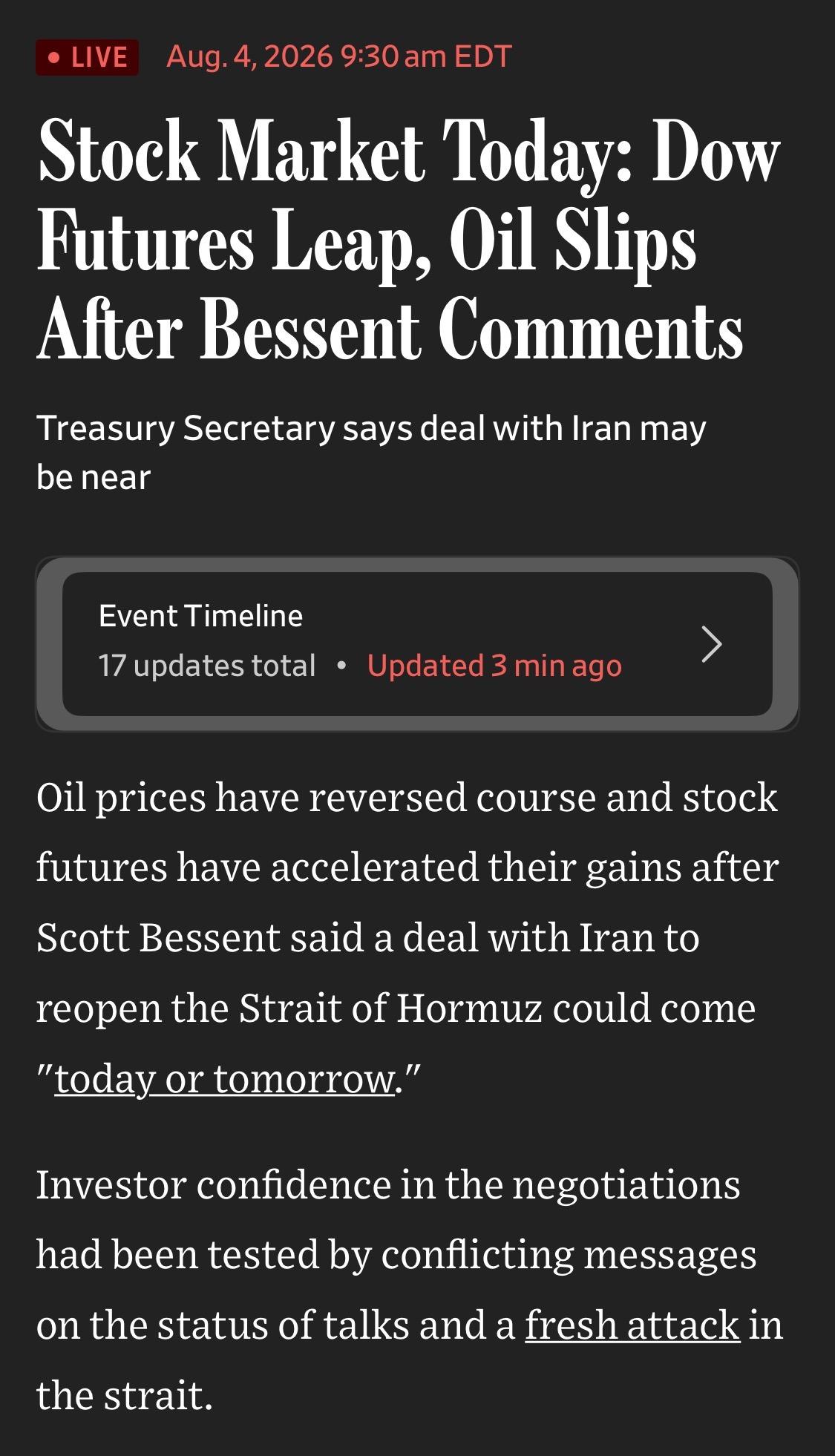 • LIVE
Aug. 4, 2026 9:30 am EDT
Stock Market Today: Dow Futures Leap, Oil Slips After Bessent Comments
Treasury Secretary says deal with Iran may be near
Event Timeline
17 updates total • Updated 3 min ago
>
Oil prices have reversed course and stock futures have accelerated their gains after Scott Bessent said a deal with Iran to reopen the Strait of Hormuz could come
"today or tomorrow."
Investor confidence in the negotiations had been tested by conflicting messages on the status of talks and a fresh attack in the strait.

WSJ

https://www.wsj.com/livecoverage/stock-market-today-spacex-earnings-08-04-2026

Accessed: 4 August 2026 at 1345 UTC