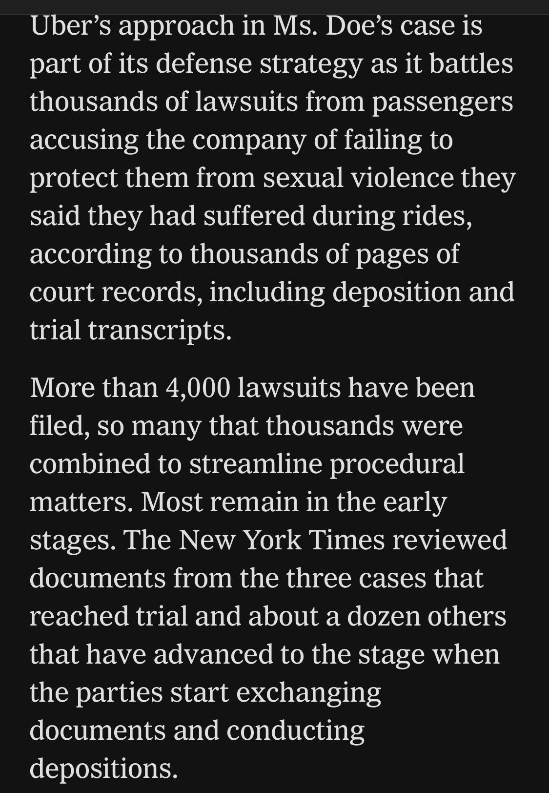 Uber's approach in Ms. Doe's case is part of its defense strategy as it battles thousands of lawsuits from passengers accusing the company of failing to protect them from sexual violence they said they had suffered during rides, according to thousands of pages of court records, including deposition and trial transcripts.
More than 4,000 lawsuits have been filed, so many that thousands were combined to streamline procedural matters. Most remain in the early stages. The New York Times reviewed documents from the three cases that reached trial and about a dozen others that have advanced to the stage when the parties start exchanging documents and conducting depositions.

https://www.nytimes.com/2026/08/04/business/uber-sexual-assault-lawsuits.html

Accessed: 4 August 2026 at 1620 UTC