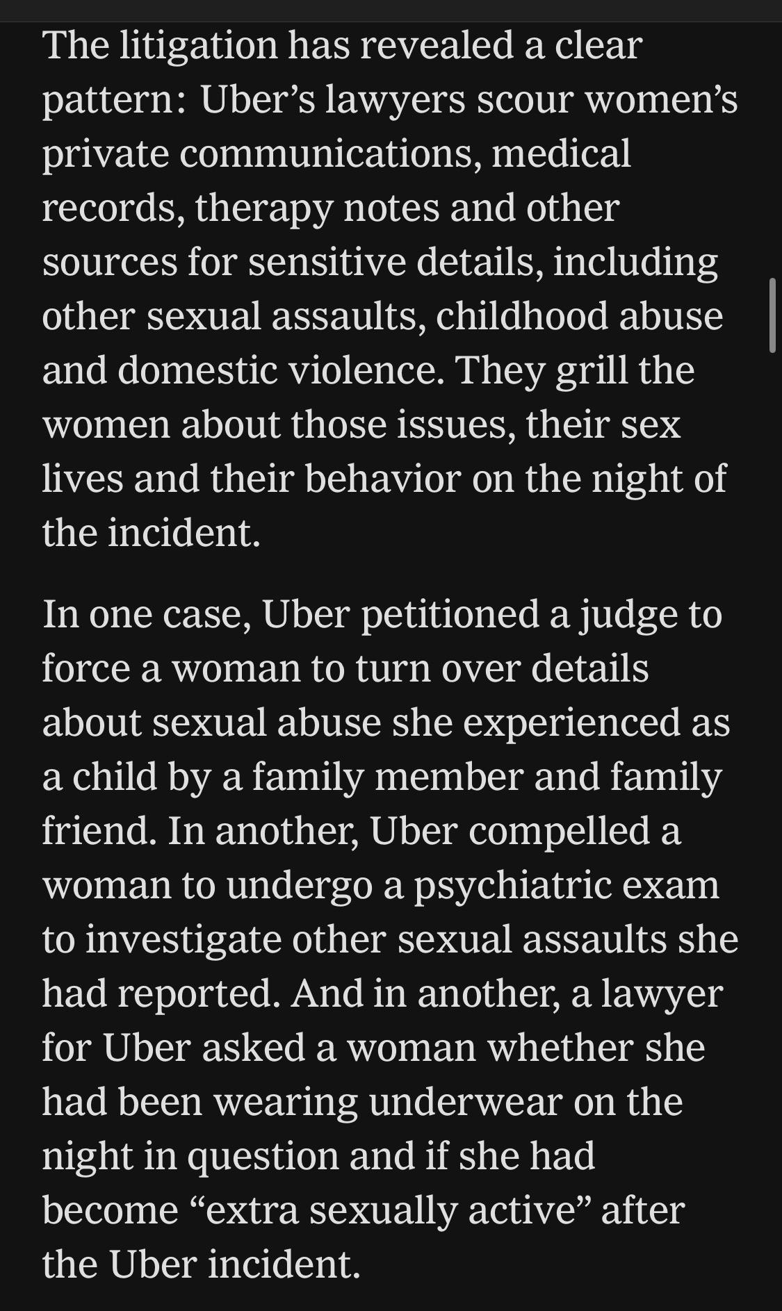 The litigation has revealed a clear pattern: Uber's lawyers scour women's private communications, medical records, therapy notes and other sources for sensitive details, including other sexual assaults, childhood abuse and domestic violence. They grill the women about those issues, their sex lives and their behavior on the night of the incident.
In one case, Uber petitioned a judge to force a woman to turn over details about sexual abuse she experienced as a child by a family member and family friend. In another, Uber compelled a woman to undergo a psychiatric exam to investigate other sexual assaults she had reported. And in another, a lawyer for Uber asked a woman whether she had been wearing underwear on the night in question and if she had become "extra sexually active" after the Uber incident.

https://www.nytimes.com/2026/08/04/business/uber-sexual-assault-lawsuits.html

Accessed: 4 August 2026 at 1620 UTC