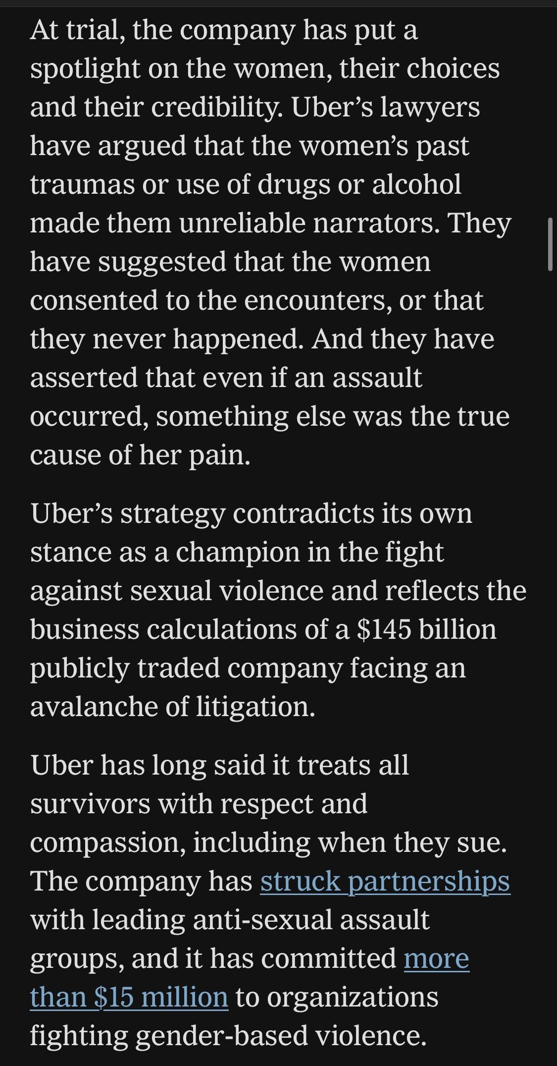 At trial, the company has put a spotlight on the women, their choices and their credibility. Uber's lawyers have argued that the women's past traumas or use of drugs or alcohol made them unreliable narrators. They have suggested that the women consented to the encounters, or that they never happened. And they have asserted that even if an assault occurred, something else was the true cause of her pain.
Uber's strategy contradicts its own stance as a champion in the fight against sexual violence and reflects the business calculations of a $145 billion publicly traded company facing an avalanche of litigation.
Uber has long said it treats all survivors with respect and compassion, including when they sue.
The company has struck partnerships with leading anti-sexual assault groups, and it has committed more than $15 million to organizations fighting gender-based violence.

https://www.nytimes.com/2026/08/04/business/uber-sexual-assault-lawsuits.html

Accessed: 4 August 2026 at 1620 UTC